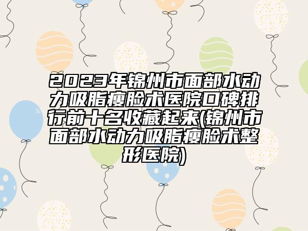 2023年锦州市面部水动力吸脂瘦脸术医院口碑排行前十名收藏起来(锦州市面部水动力吸脂瘦脸术整形医院)