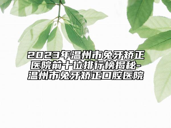 2023年温州市兔牙矫正医院前十位排行榜揭秘-温州市兔牙矫正口腔医院