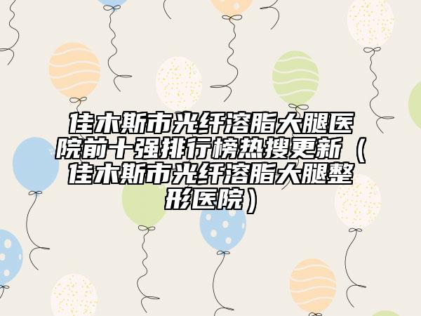 佳木斯市光纤溶脂大腿医院前十强排行榜热搜更新（佳木斯市光纤溶脂大腿整形医院）