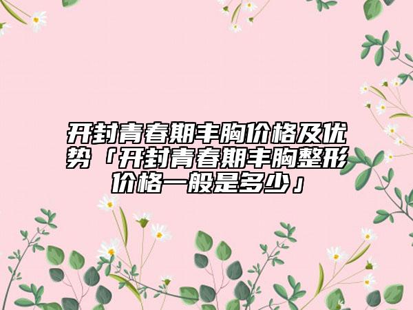 开封青春期丰胸价格及优势「开封青春期丰胸整形价格一般是多少」