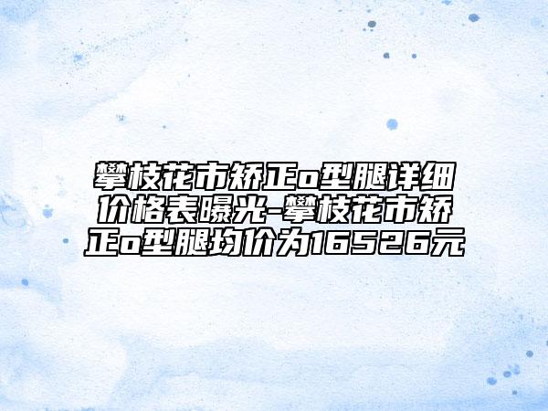 攀枝花市矫正o型腿详细价格表曝光-攀枝花市矫正o型腿均价为16526元