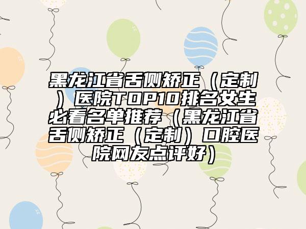 黑龙江省舌侧矫正（定制）医院TOP10排名女生必看名单推荐（黑龙江省舌侧矫正（定制）口腔医院网友点评好）