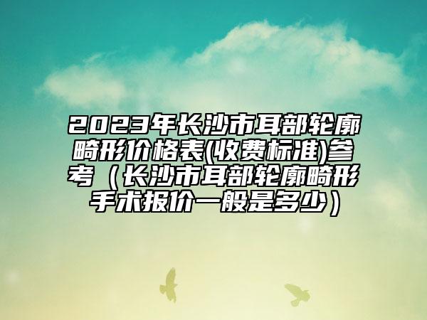 2023年长沙市耳部轮廓畸形价格表(收费标准)参考（长沙市耳部轮廓畸形手术报价一般是多少）