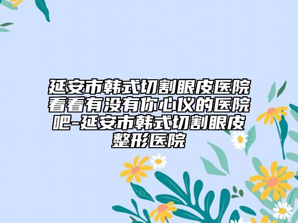 延安市韩式切割眼皮医院看看有没有你心仪的医院吧-延安市韩式切割眼皮整形医院