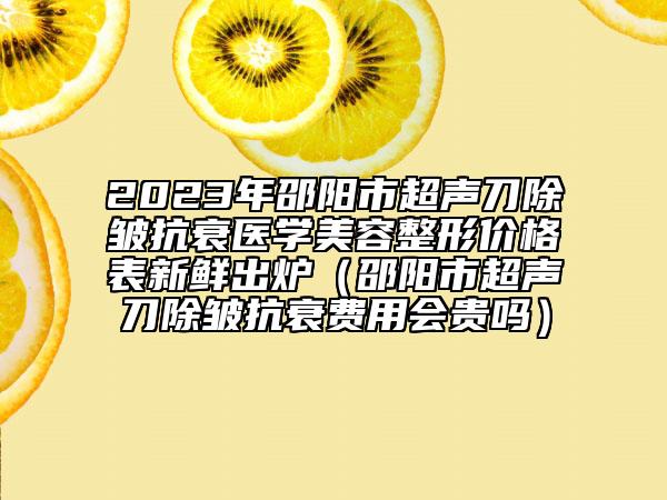 2023年邵阳市超声刀除皱抗衰医学美容整形价格表新鲜出炉（邵阳市超声刀除皱抗衰费用会贵吗）