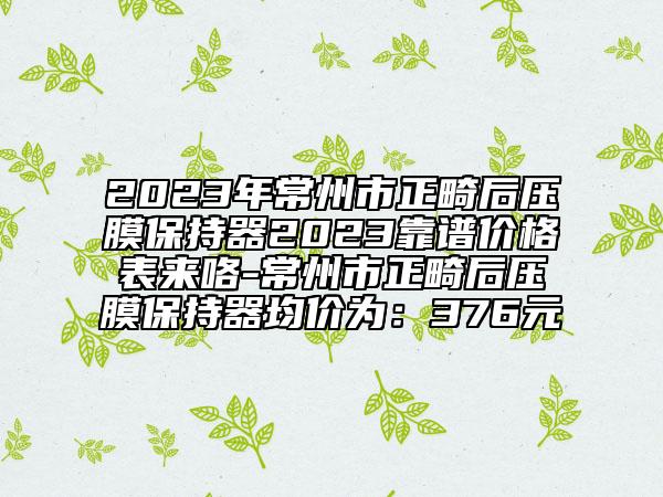 2023年常州市正畸后压膜保持器2023靠谱价格表来咯-常州市正畸后压膜保持器均价为：376元