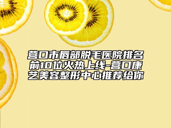 营口市唇部脱毛医院排名前10位火热上线-营口康艺美容整形中心推荐给你