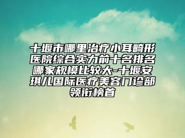 十堰市哪里治疗小耳畸形医院综合实力前十名排名哪家规模比较大-十堰安琪儿国际医疗美容门诊部领衔榜首