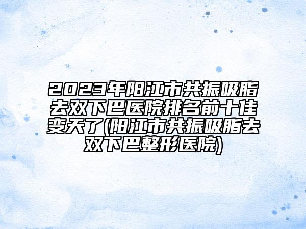 2023年阳江市共振吸脂去双下巴医院排名前十佳变天了(阳江市共振吸脂去双下巴整形医院)