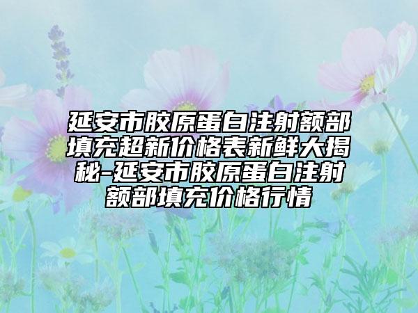 延安市胶原蛋白注射额部填充超新价格表新鲜大揭秘-延安市胶原蛋白注射额部填充价格行情