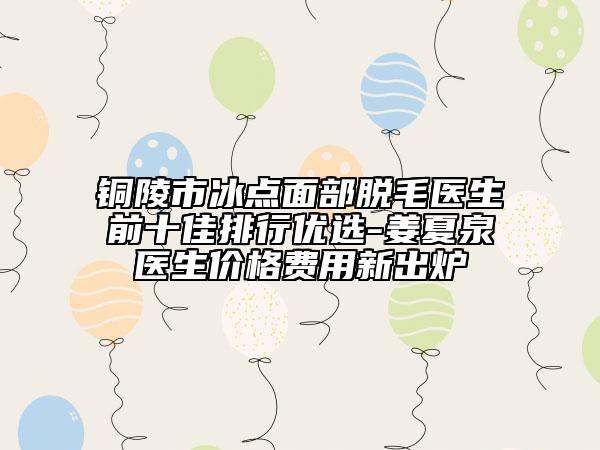 铜陵市冰点面部脱毛医生前十佳排行优选-姜夏泉医生价格费用新出炉