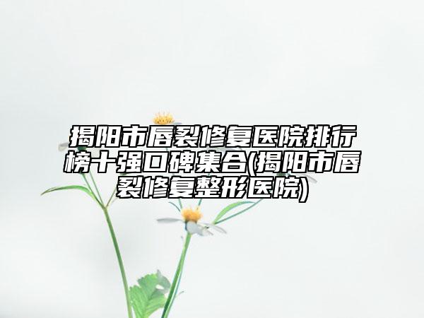 揭阳市唇裂修复医院排行榜十强口碑集合(揭阳市唇裂修复整形医院)