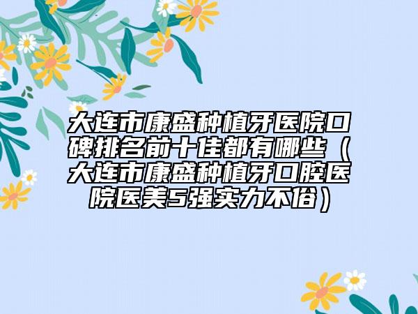 大连市康盛种植牙医院口碑排名前十佳都有哪些（大连市康盛种植牙口腔医院医美5强实力不俗）