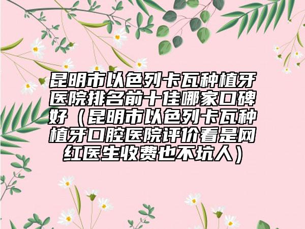 昆明市以色列卡瓦种植牙医院排名前十佳哪家口碑好（昆明市以色列卡瓦种植牙口腔医院评价看是网红医生收费也不坑人）