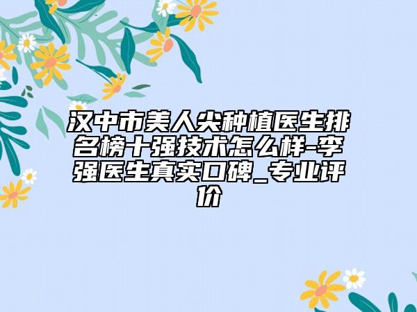 汉中市美人尖种植医生排名榜十强技术怎么样-李强医生真实口碑_专业评价