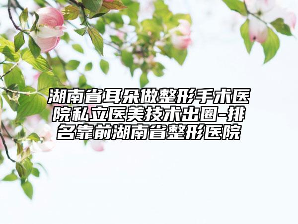 湖南省耳朵做整形手术医院私立医美技术出圈-排名靠前湖南省整形医院