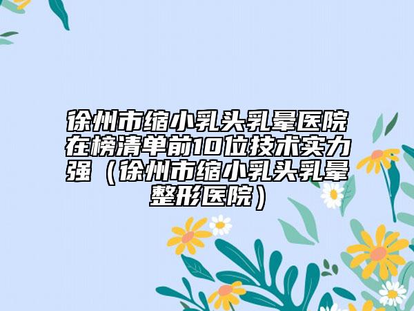 徐州市缩小乳头乳晕医院在榜清单前10位技术实力强（徐州市缩小乳头乳晕整形医院）