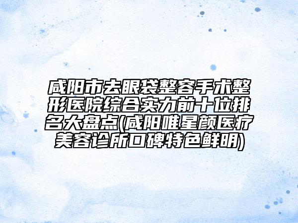 咸阳市去眼袋整容手术整形医院综合实力前十位排名大盘点(咸阳唯星颜医疗美容诊所口碑特色鲜明)