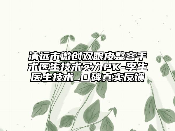 清远市微创双眼皮整容手术医生技术实力PK-李生医生技术_口碑真实反馈