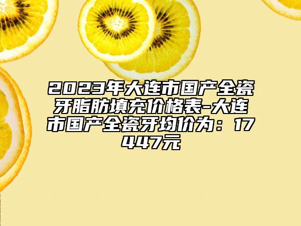 2023年大连市国产全瓷牙脂肪填充价格表-大连市国产全瓷牙均价为：17447元