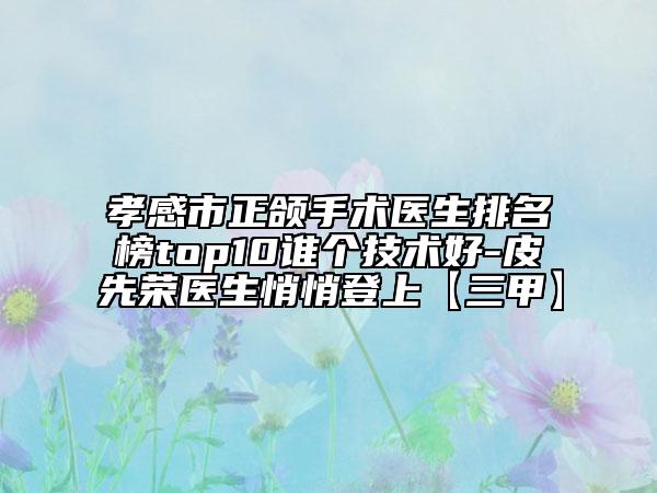 孝感市正颌手术医生排名榜top10谁个技术好-皮先荣医生悄悄登上【三甲】