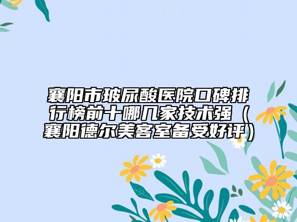 襄阳市玻尿酸医院口碑排行榜前十哪几家技术强（襄阳德尔美客室备受好评）