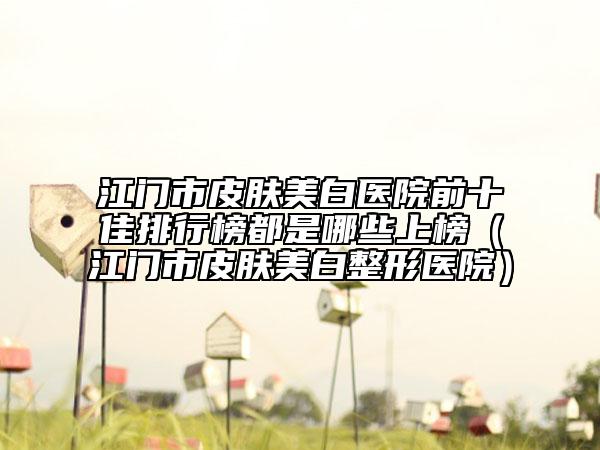 江门市皮肤美白医院前十佳排行榜都是哪些上榜（江门市皮肤美白整形医院）