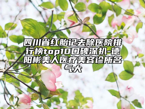 四川省红胎记去除医院排行榜top10口碑深扒-德阳彬美人医疗美容诊所名气大