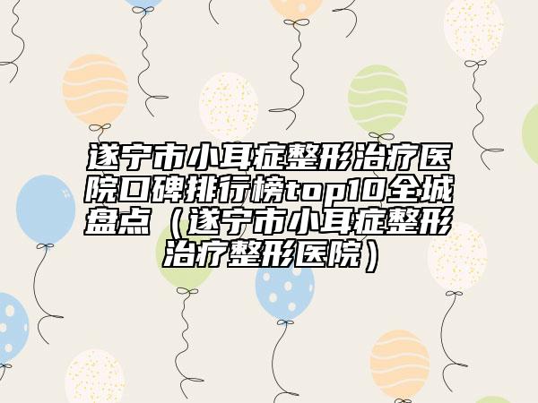 遂宁市小耳症整形治疗医院口碑排行榜top10全城盘点（遂宁市小耳症整形治疗整形医院）