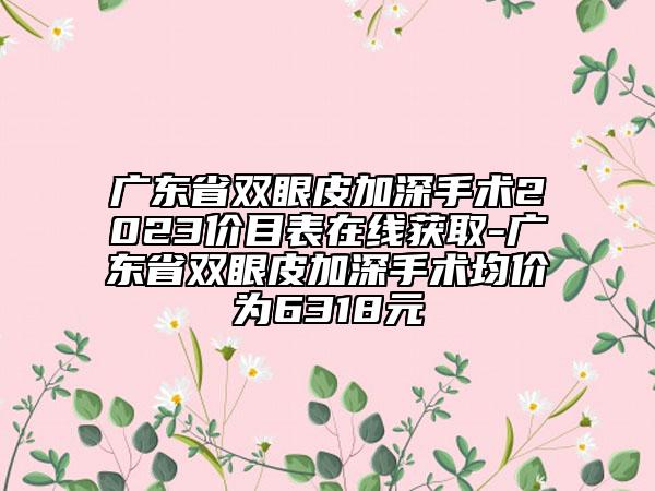 广东省双眼皮加深手术2023价目表在线获取-广东省双眼皮加深手术均价为6318元