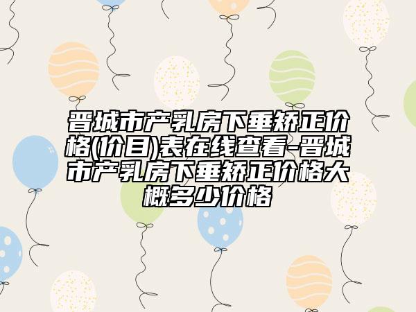 晋城市产乳房下垂矫正价格(价目)表在线查看-晋城市产乳房下垂矫正价格大概多少价格