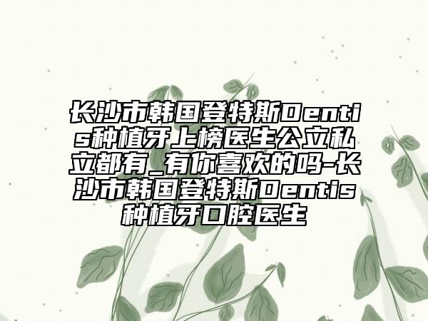 长沙市韩国登特斯Dentis种植牙上榜医生公立私立都有_有你喜欢的吗-长沙市韩国登特斯Dentis种植牙口腔医生