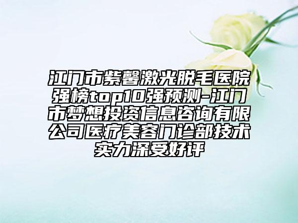 江门市紫馨激光脱毛医院强榜top10强预测-江门市梦想投资信息咨询有限公司医疗美容门诊部技术实力深受好评