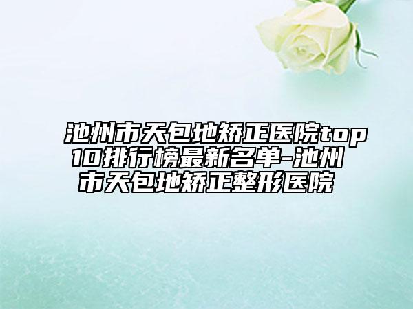 池州市天包地矫正医院top10排行榜最新名单-池州市天包地矫正整形医院