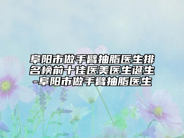 阜阳市做手臂抽脂医生排名榜前十佳医美医生诞生-阜阳市做手臂抽脂医生