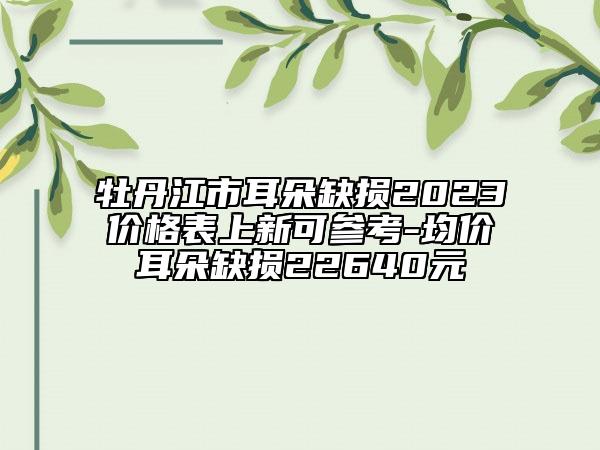 牡丹江市耳朵缺损2023价格表上新可参考-均价耳朵缺损22640元