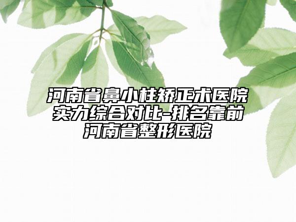 河南省鼻小柱矫正术医院实力综合对比-排名靠前河南省整形医院