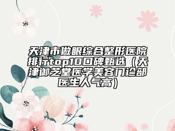 天津市做眼综合整形医院排行top10口碑甄选（天津御芝堂医学美容门诊部医生人气高）