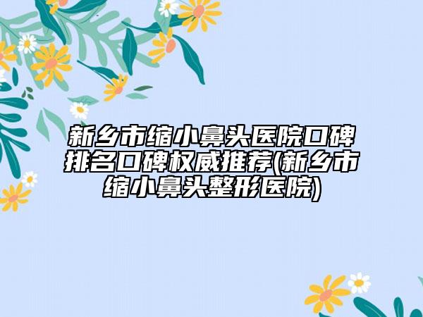 新乡市缩小鼻头医院口碑排名口碑权威推荐(新乡市缩小鼻头整形医院)