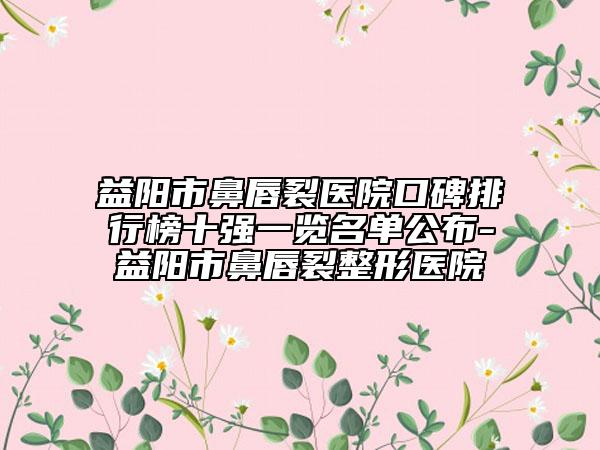 益阳市鼻唇裂医院口碑排行榜十强一览名单公布-益阳市鼻唇裂整形医院