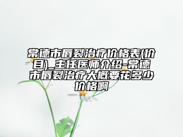 常德市唇裂治疗价格表(价目)_主任医师介绍-常德市唇裂治疗大概要花多少价格啊