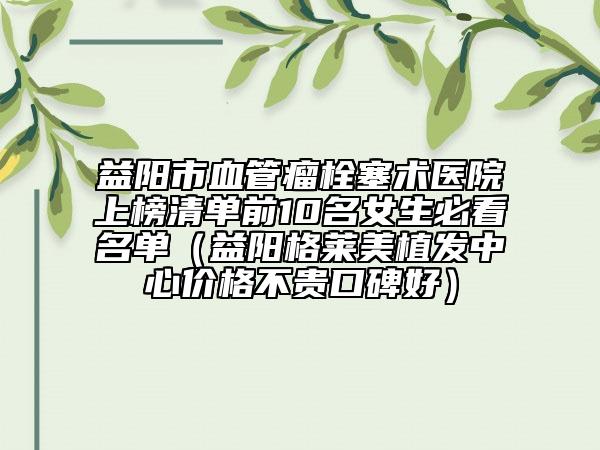 益阳市血管瘤栓塞术医院上榜清单前10名女生必看名单（益阳格莱美植发中心价格不贵口碑好）