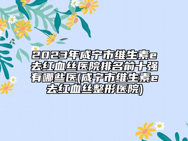 2023年咸宁市维生素e去红血丝医院排名前十强有哪些医(咸宁市维生素e去红血丝整形医院)