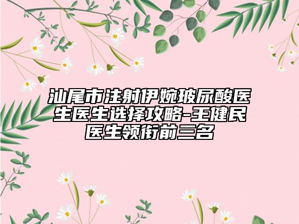 汕尾市注射伊婉玻尿酸医生医生选择攻略-王健民医生领衔前三名