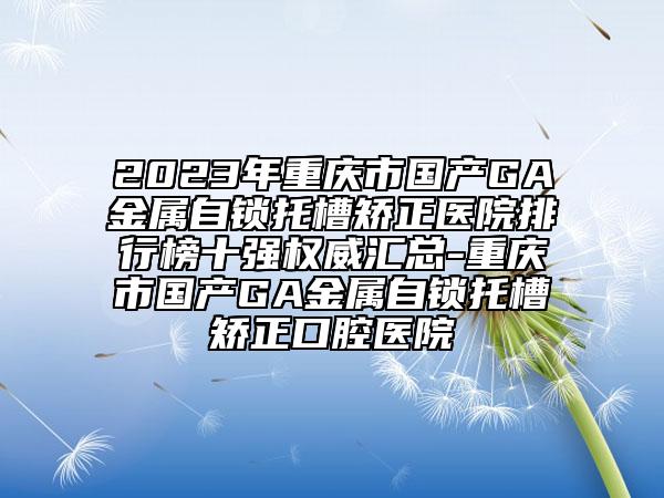 2023年重庆市国产GA金属自锁托槽矫正医院排行榜十强权威汇总-重庆市国产GA金属自锁托槽矫正口腔医院