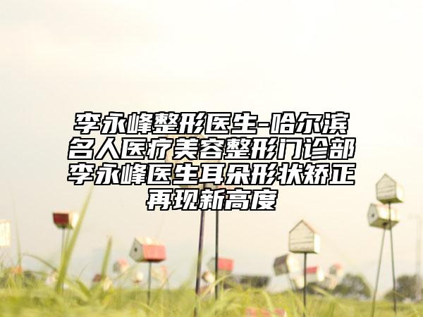 李永峰整形医生-哈尔滨名人医疗美容整形门诊部李永峰医生耳朵形状矫正再现新高度