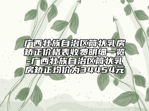 广西壮族自治区筒状乳房矫正价格表收费明细一览-广西壮族自治区筒状乳房矫正均价为34454元