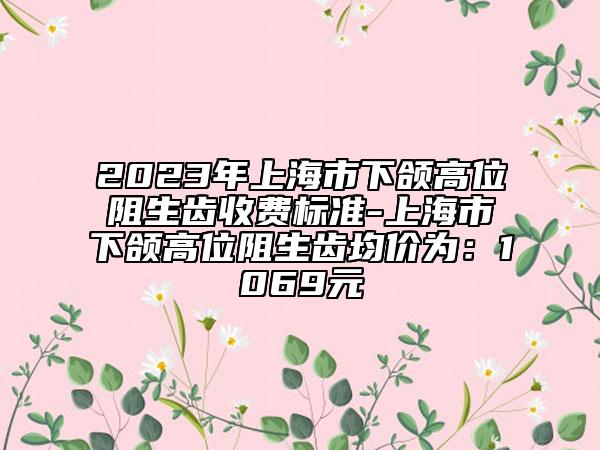 2023年上海市下颌高位阻生齿收费标准-上海市下颌高位阻生齿均价为：1069元