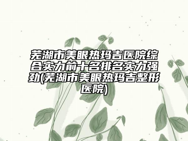 芜湖市美眼热玛吉医院综合实力前十名排名实力强劲(芜湖市美眼热玛吉整形医院)