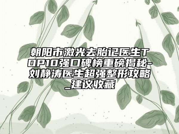 朝阳市激光去胎记医生TOP10强口碑榜重磅揭秘-刘静涛医生超强整形攻略_建议收藏